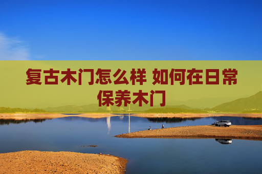 复古木门怎么样 如何在日常保养木门