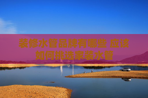 装修水管品牌有哪些 应该如何挑选家装水管
