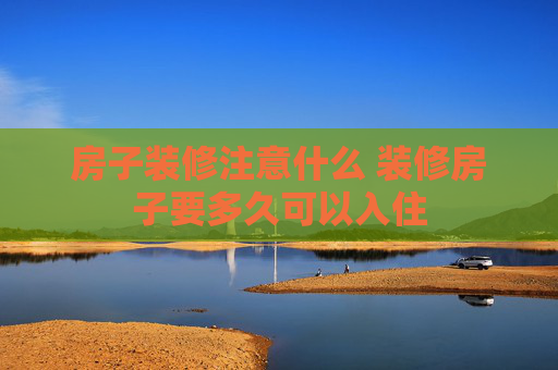 房子装修注意什么 装修房子要多久可以入住