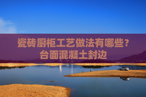 瓷砖厨柜工艺做法有哪些？台面混凝土封边