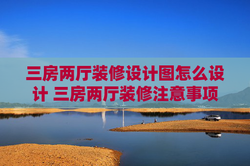 三房两厅装修设计图怎么设计 三房两厅装修注意事项