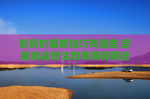 新房的装修技巧有哪些 新房的装修注意事项有哪些