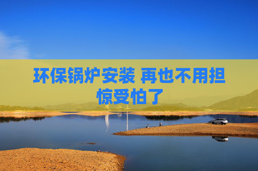 环保锅炉安装 再也不用担惊受怕了