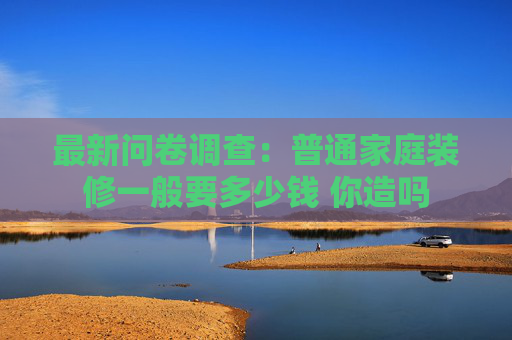 最新问卷调查：普通家庭装修一般要多少钱 你造吗