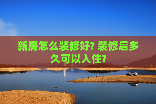 新房怎么装修好? 装修后多久可以入住?