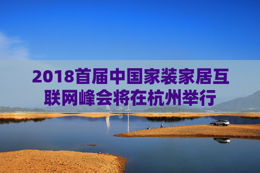 2018首届中国家装家居互联网峰会将在杭州举行