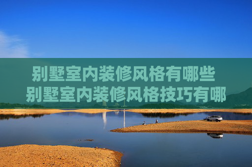 别墅室内装修风格有哪些 别墅室内装修风格技巧有哪些