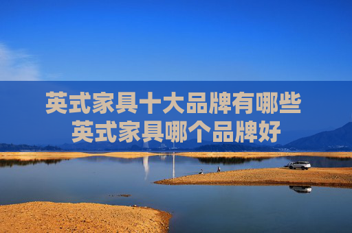英式家具十大品牌有哪些 英式家具哪个品牌好