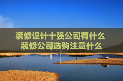 装修设计十强公司有什么 装修公司选购注意什么