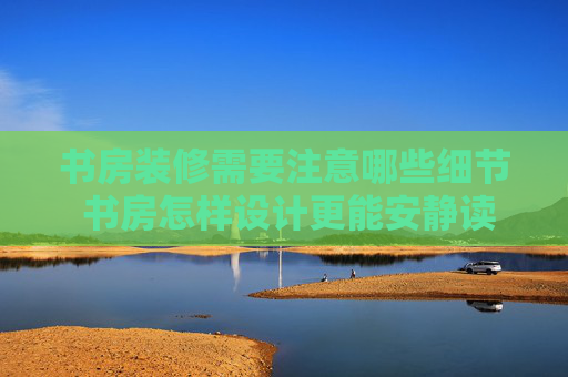书房装修需要注意哪些细节 书房怎样设计更能安静读书
