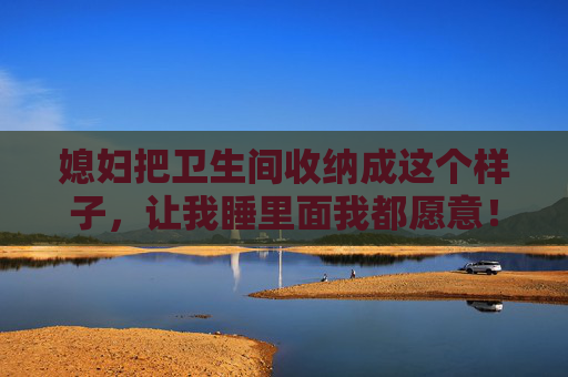 媳妇把卫生间收纳成这个样子，让我睡里面我都愿意！