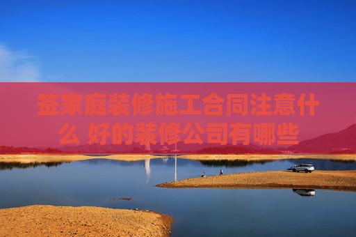 签家庭装修施工合同注意什么 好的装修公司有哪些