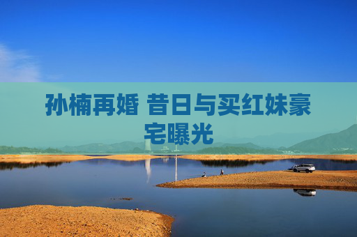 孙楠再婚 昔日与买红妹豪宅曝光
