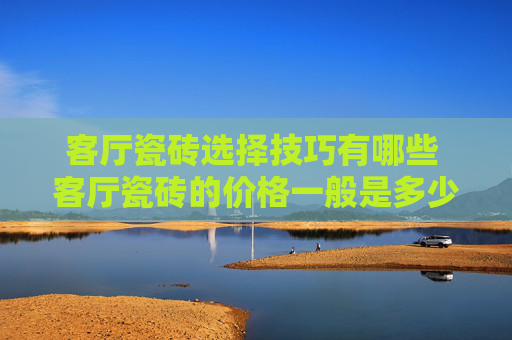 客厅瓷砖选择技巧有哪些 客厅瓷砖的价格一般是多少