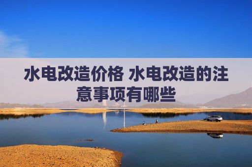 水电改造价格 水电改造的注意事项有哪些