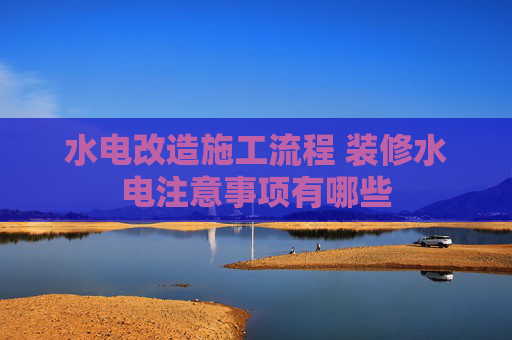 水电改造施工流程 装修水电注意事项有哪些