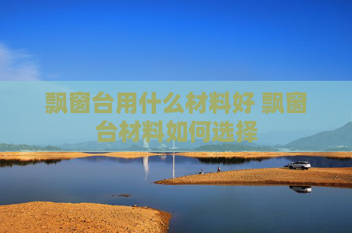 飘窗台用什么材料好 飘窗台材料如何选择