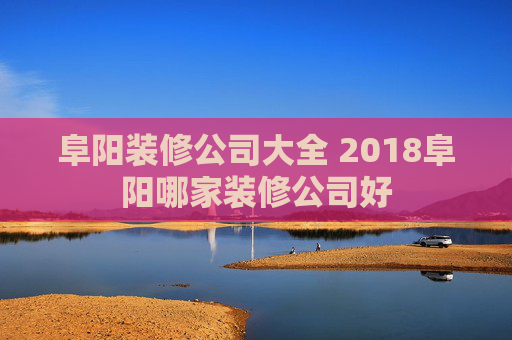 阜阳装修公司大全 2018阜阳哪家装修公司好