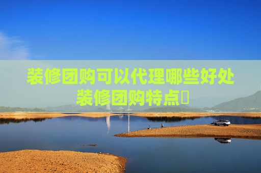 装修团购可以代理哪些好处 装修团购特点​