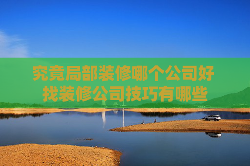 究竟局部装修哪个公司好 找装修公司技巧有哪些