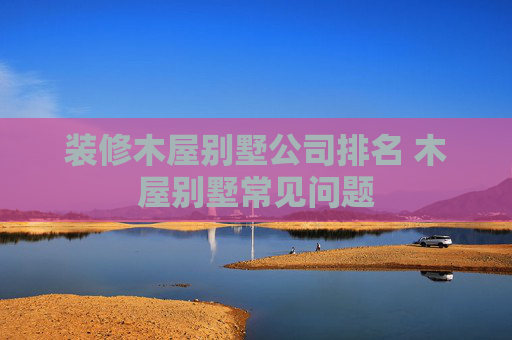 装修木屋别墅公司排名 木屋别墅常见问题