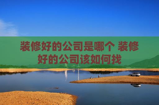 装修好的公司是哪个 装修好的公司该如何找