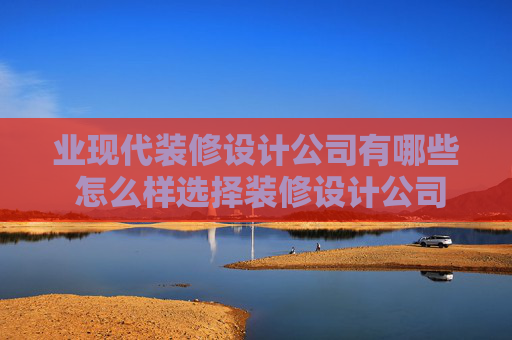 业现代装修设计公司有哪些 怎么样选择装修设计公司
