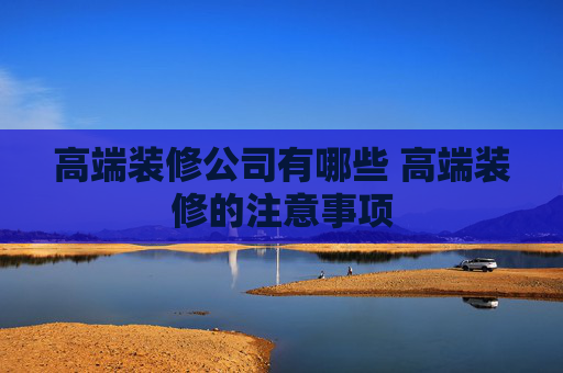 高端装修公司有哪些 高端装修的注意事项