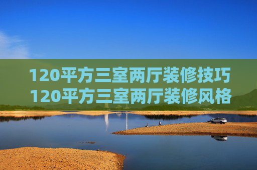 120平方三室两厅装修技巧 120平方三室两厅装修风格推荐