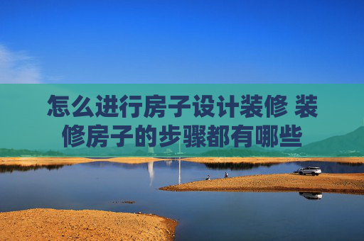 怎么进行房子设计装修 装修房子的步骤都有哪些