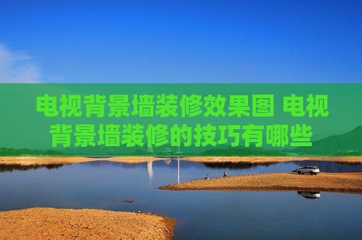 电视背景墙装修效果图 电视背景墙装修的技巧有哪些
