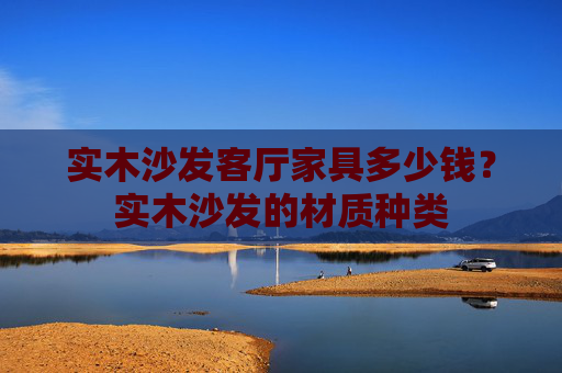 实木沙发客厅家具多少钱？实木沙发的材质种类
