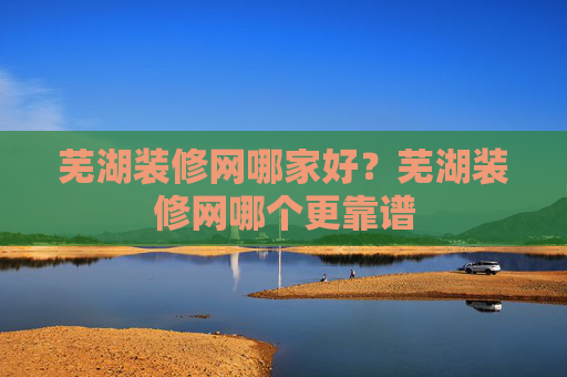 芜湖装修网哪家好？芜湖装修网哪个更靠谱