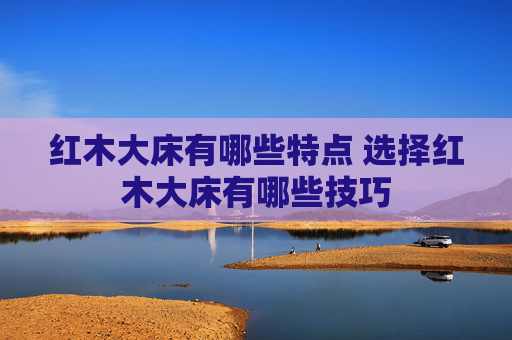 红木大床有哪些特点 选择红木大床有哪些技巧