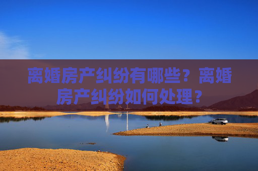 离婚房产纠纷有哪些？离婚房产纠纷如何处理？