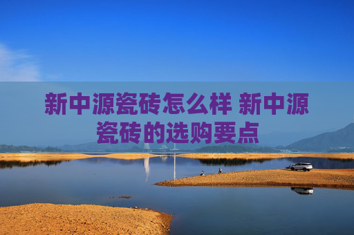 新中源瓷砖怎么样 新中源瓷砖的选购要点