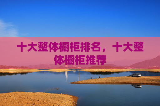十大整体橱柜排名，十大整体橱柜推荐