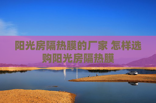 阳光房隔热膜的厂家 怎样选购阳光房隔热膜