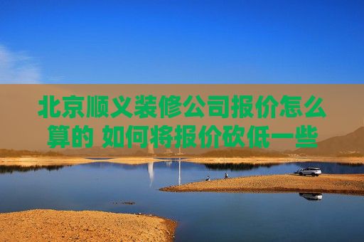 北京顺义装修公司报价怎么算的 如何将报价砍低一些