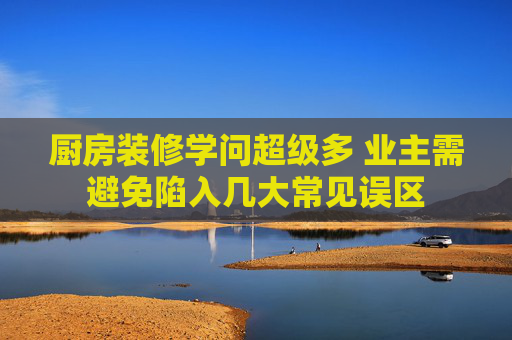 厨房装修学问超级多 业主需避免陷入几大常见误区