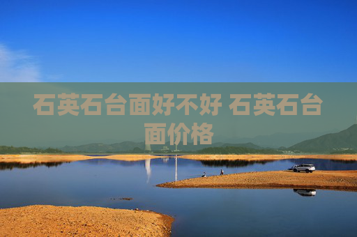 石英石台面好不好 石英石台面价格