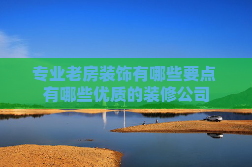 专业老房装饰有哪些要点 有哪些优质的装修公司