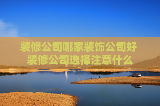 装修公司哪家装饰公司好 装修公司选择注意什么