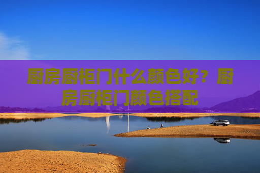 厨房厨柜门什么颜色好？厨房厨柜门颜色搭配
