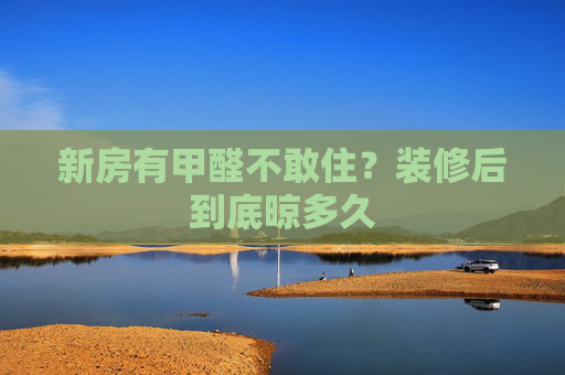 新房有甲醛不敢住？装修后到底晾多久