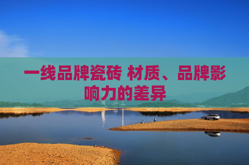 一线品牌瓷砖 材质、品牌影响力的差异