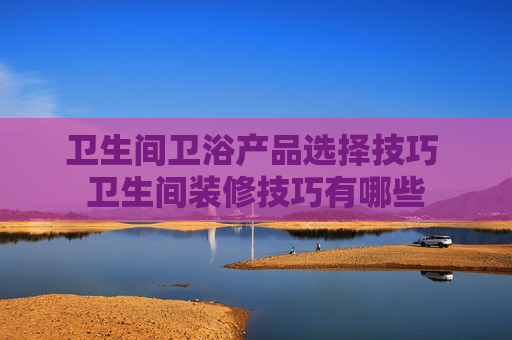 卫生间卫浴产品选择技巧 卫生间装修技巧有哪些