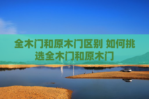 全木门和原木门区别 如何挑选全木门和原木门