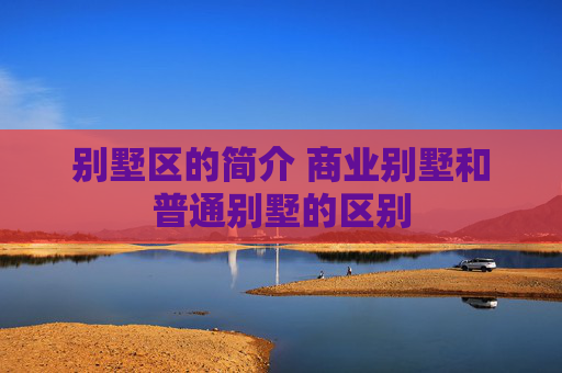 别墅区的简介 商业别墅和普通别墅的区别