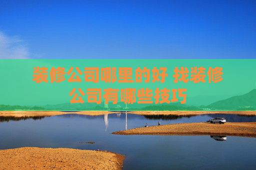 装修公司哪里的好 找装修公司有哪些技巧